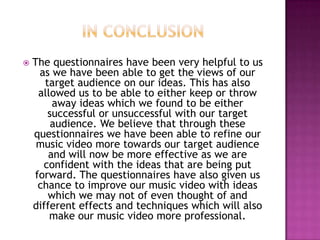 

The questionnaires have been very helpful to us
as we have been able to get the views of our
target audience on our ideas. This has also
allowed us to be able to either keep or throw
away ideas which we found to be either
successful or unsuccessful with our target
audience. We believe that through these
questionnaires we have been able to refine our
music video more towards our target audience
and will now be more effective as we are
confident with the ideas that are being put
forward. The questionnaires have also given us
chance to improve our music video with ideas
which we may not of even thought of and
different effects and techniques which will also
make our music video more professional.

 