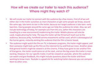 How will we create our trailer to reach this audience?
                 Where might they watch it?

•   We will create our trailer to connect with the audience by a few means. First of all we will
    either star in the trailer ourselves as main characters or get some people we know, around
    the same age, late teens to star in the trailer, because our target audience is late teen- early
    twenties. Having people around the same age can help the audience to relate. Also, we will
    include technology of today, for example cars from this era, (when the characters are
    travelling to a new environment) modernizing the trailer. Mobile phones will also be
    used, maybe phoning for help. The way the trailer will be filmed will reach out to the
    audience, because jerky, handheld camera movements will be used, which is stereotypical of
    the horror genre, instantly alerting the audience that the film is horror based.
•   The audience might watch the film on TV, in between programs, the trailer might appear, and
    then someone might look up the film on the internet to try and find out more. Another place
    that general trailers might be viewed is at the cinema, if they have gone to see another film
    of that genre, the trailer could come on at the start, and on the big screen the trailer is more
    exciting. However, for our specific trailer, it will be viewed on youtube, where the audience
    can watch and give feedback, this might include questions about the trailer and them
    wanting to know more. Youtube is a good site for watching trailers because you can compare
    them to other ones.
 