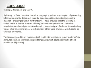 Language
Talking to them how and why?..
Following on from the attraction slide language is an important aspect of presenting
information and by doing so it must be done in an attractive attention gaining
manner. For example within my front cover I have ensured that the wording is
suited to the audience in terms of being relative and appropriate. Therefore
prohibiting words and phrases which could cause any type of offense like rude slang
words ‘slag’ or general swear words and any other word or phrase which could be
taken as an offense.
The language used in my magazine is all relative to keeping my target audience’s in
mind, for example there is no explicit language (which could potentially offend
readers or by passers).
 