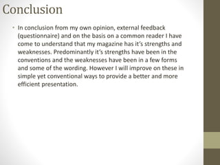 Conclusion
• In conclusion from my own opinion, external feedback
(questionnaire) and on the basis on a common reader I have
come to understand that my magazine has it’s strengths and
weaknesses. Predominantly it’s strengths have been in the
conventions and the weaknesses have been in a few forms
and some of the wording. However I will improve on these in
simple yet conventional ways to provide a better and more
efficient presentation.
 