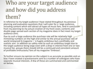 Who are your target audience
and how did you address
them?
In reference to my target audience I have stated throughout my previous
planning and evaluation questions that I will cater for a large audience,
including content which will attract all types of music fans. And in conclusion
from my planning to my actual creation of my front cover, contents and
double page spread each section of my magazine does in fact meet my target
audience aims.
Due to such a large audience the purchase rate will be relatively high
mimicking numbers on the high end similar to the annual purchase rate of
world renowned Q magazine – ‘a hugely ambitious but a profitably and
realistic aim’. In addition on safety note to such an ambitious target due to
the target audience being large even with a drop in interest from one or two
musical fan- groups there should still be a continued and consistent amount
of profitable enthusiasts/ fans of my magazine ‘Embrace’.
To further ensure my opinion on the subject is as accurate as possible and un
bias I have created a questionnaire sent to a number of colleagues who have
separate musical interests. A few of these are summarized and commented
on below;
 