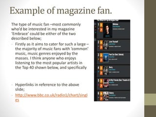 Example of magazine fan.
The type of music fan –most commonly
who’d be interested in my magazine
‘Embrace’ could be either of the two
described below;
- Firstly as it aims to cater for such a large –
the majority of music fans with ‘common’
music, music genres enjoyed by the
masses. I think anyone who enjoys
listening to the most popular artists in
the Top 40 shown below, and specifically
- Hyperlinks in reference to the above
slide;
- http://www.bbc.co.uk/radio1/chart/singl
es
 