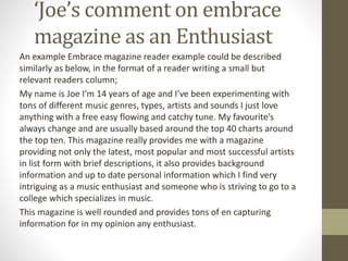 ‘Joe’s comment on embrace
magazine as an Enthusiast
An example Embrace magazine reader example could be described
similarly as below, in the format of a reader writing a small but
relevant readers column;
My name is Joe I’m 14 years of age and I’ve been experimenting with
tons of different music genres, types, artists and sounds I just love
anything with a free easy flowing and catchy tune. My favourite’s
always change and are usually based around the top 40 charts around
the top ten. This magazine really provides me with a magazine
providing not only the latest, most popular and most successful artists
in list form with brief descriptions, it also provides background
information and up to date personal information which I find very
intriguing as a music enthusiast and someone who is striving to go to a
college which specializes in music.
This magazine is well rounded and provides tons of en capturing
information for in my opinion any enthusiast.
 