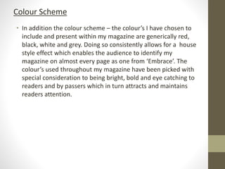 • In addition the colour scheme – the colour’s I have chosen to
include and present within my magazine are generically red,
black, white and grey. Doing so consistently allows for a house
style effect which enables the audience to identify my
magazine on almost every page as one from ‘Embrace’. The
colour’s used throughout my magazine have been picked with
special consideration to being bright, bold and eye catching to
readers and by passers which in turn attracts and maintains
readers attention.
Colour Scheme
 