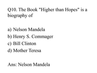 Q10. The Book "Higher than Hopes" is a
biography of
a) Nelson Mandela
b) Henry S. Commager
c) Bill Clinton
d) Mother Teresa
Ans: Nelson Mandela
 