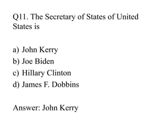 Q11. The Secretary of States of United
States is
a) John Kerry
b) Joe Biden
c) Hillary Clinton
d) James F. Dobbins
Answer: John Kerry
 