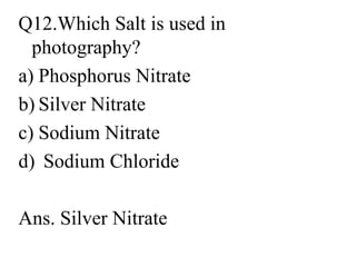Q12.Which Salt is used in
photography?
a) Phosphorus Nitrate
b) Silver Nitrate
c) Sodium Nitrate
d) Sodium Chloride
Ans. Silver Nitrate
 