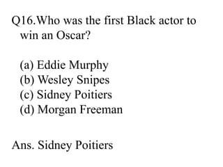 Q16.Who was the first Black actor to
win an Oscar?
(a) Eddie Murphy
(b) Wesley Snipes
(c) Sidney Poitiers
(d) Morgan Freeman
Ans. Sidney Poitiers
 