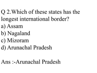 Q 2.Which of these states has the
longest international border?
a) Assam
b) Nagaland
c) Mizoram
d) Arunachal Pradesh
Ans :-Arunachal Pradesh
 
