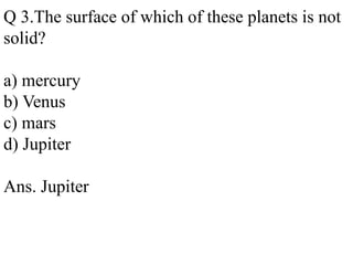 Q 3.The surface of which of these planets is not
solid?
a) mercury
b) Venus
c) mars
d) Jupiter
Ans. Jupiter
 