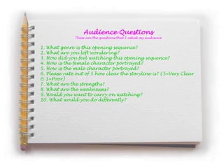 Audience Questions
              These are the questions that I asked my audience


1. What genre is this opening sequence?
2. What are you left wondering?
3. How did you feel watching this opening sequence?
4. How is the female character portrayed?
5. How is the male character portrayed?
6. Please rate out of 5 how clear the storyline is? (5=Very Clear
& 1=Poor)
7. What are the strengths?
8. What are the weaknesses?
9. Would you want to carry on watching?
10. What would you do differently?
 