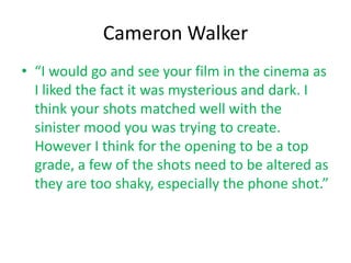 Cameron Walker
• “I would go and see your film in the cinema as
  I liked the fact it was mysterious and dark. I
  think your shots matched well with the
  sinister mood you was trying to create.
  However I think for the opening to be a top
  grade, a few of the shots need to be altered as
  they are too shaky, especially the phone shot.”
 