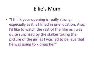 Ellie’s Mum
• “I think your opening is really strong,
  especially as it is filmed in one location. Also,
  I’d like to watch the rest of the film as I was
  quite surprised by the stalker taking the
  picture of the girl as I was led to believe that
  he was going to kidnap her.”
 