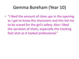 Gemma Boreham (Year 10)
• “I liked the amount of close ups in the opening
  as I got to know the characters and this led me
  to be scared for the girl’s safety. Also I liked
  the variation of shots, especially the tracking
  foot shot as it looked professional.”
 