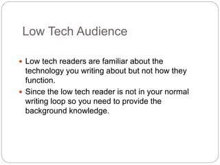 Low Tech Audience
 Low tech readers are familiar about the
technology you writing about but not how they
function.
 Since the low tech reader is not in your normal
writing loop so you need to provide the
background knowledge.
 