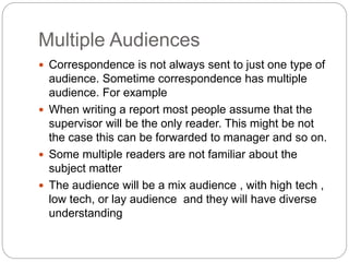 Multiple Audiences
 Correspondence is not always sent to just one type of
audience. Sometime correspondence has multiple
audience. For example
 When writing a report most people assume that the
supervisor will be the only reader. This might be not
the case this can be forwarded to manager and so on.
 Some multiple readers are not familiar about the
subject matter
 The audience will be a mix audience , with high tech ,
low tech, or lay audience and they will have diverse
understanding
 