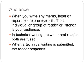 Audience
 When you write any memo, letter or
report ,some one reads it . That
individual or group of reader or listener
is your audience.
 In technical writing the writer and reader
both are fused.
 When a technical writing is submitted,
the reader responds
 