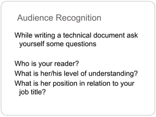 Audience Recognition
While writing a technical document ask
yourself some questions
Who is your reader?
What is her/his level of understanding?
What is her position in relation to your
job title?
 