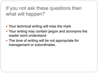 If you not ask these questions then
what will happen?
 Your technical writing will miss the mark
 Your writing may contain jargon and acronyms the
reader wont understand
 The tone of writing will be not appropriate for
management or subordinates.
 