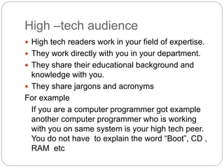 High –tech audience
 High tech readers work in your field of expertise.
 They work directly with you in your department.
 They share their educational background and
knowledge with you.
 They share jargons and acronyms
For example
If you are a computer programmer got example
another computer programmer who is working
with you on same system is your high tech peer.
You do not have to explain the word “Boot”, CD ,
RAM etc
 