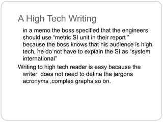 A High Tech Writing
in a memo the boss specified that the engineers
should use “metric SI unit in their report ”
because the boss knows that his audience is high
tech, he do not have to explain the SI as “system
international”
Writing to high tech reader is easy because the
writer does not need to define the jargons
acronyms ,complex graphs so on.
 