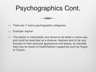 Psychographics Cont.
 There are 7 mains psychographic categories.
 Example: Aspirer
 The aspirer is materialistic and strives to be better in some way,
and could be described as a dreamer. Aspirers tend to be very
focused on their personal appearance and beauty, so naturally
they may be drawn to health/fashion magazines such as Vogue
or Cosmo.

 