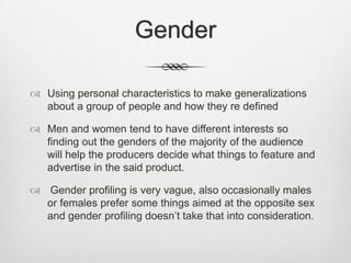 Gender
 Using personal characteristics to make generalizations
about a group of people and how they re defined
 Men and women tend to have different interests so
finding out the genders of the majority of the audience
will help the producers decide what things to feature and
advertise in the said product.
 Gender profiling is very vague, also occasionally males
or females prefer some things aimed at the opposite sex
and gender profiling doesn’t take that into consideration.

 