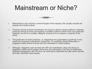 Mainstream or Niche?


Mainstream is the common current thought of the majority; this usually includes all
popular and media culture.



Products aiming at those mainstream are trying to attract a large audience, whereas
products aiming at niche are targeting a smaller audience whom have very particular
interests, but as it’s a smaller category, producers try to capture a majority of the
niche.



The producers of niche products, i.e. magazines are guaranteed a profit but a very
small one compared mainstream magazines. For example, Model Railroader, a
magazine solely aimed at those who are interested in model railway.



Although, magazine such as Heat and OK! are mainstream, they only focus on
targeting a select set of people, those who are interested in the lives of celebrities
whereas newspapers, like The Sun, do write about celebrities but also about real life
and real, important news stories.

 