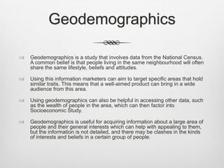 Geodemographics


Geodemographics is a study that involves data from the National Census.
A common belief is that people living in the same neighbourhood will often
share the same lifestyle, beliefs and attitudes.



Using this information marketers can aim to target specific areas that hold
similar traits. This means that a well-aimed product can bring in a wide
audience from this area.



Using geodemographics can also be helpful in accessing other data, such
as the wealth of people in the area, which can then factor into
Socioeconomic Study.



Geodemographics is useful for acquiring information about a large area of
people and their general interests which can help with appealing to them,
but the information is not detailed, and there may be clashes in the kinds
of interests and beliefs in a certain group of people.

 