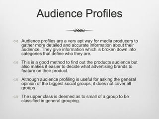 Audience Profiles
 Audience profiles are a very apt way for media producers to
gather more detailed and accurate information about their
audience. They give information which is broken down into
categories that define who they are.
 This is a good method to find out the products audience but
also makes it easier to decide what advertising brands to
feature on their product.
 Although audience profiling is useful for asking the general
opinion of the biggest social groups, it does not cover all
groups.

 The upper class is deemed as to small of a group to be
classified in general grouping.

 