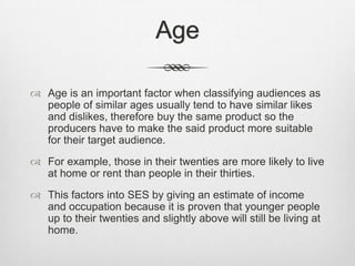 Age
 Age is an important factor when classifying audiences as
people of similar ages usually tend to have similar likes
and dislikes, therefore buy the same product so the
producers have to make the said product more suitable
for their target audience.
 For example, those in their twenties are more likely to live
at home or rent than people in their thirties.
 This factors into SES by giving an estimate of income
and occupation because it is proven that younger people
up to their twenties and slightly above will still be living at
home.

 