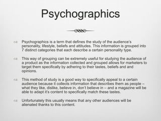 Psychographics


Psychographics is a term that defines the study of the audience’s
personality, lifestyle, beliefs and attitudes. This information is grouped into
7 distinct categories that each describe a certain personality type.



This way of grouping can be extremely useful for studying the audience of
a product as the information collected and grouped allows for marketers to
target them specifically by adhering to their tastes, beliefs and and
opinions.



This method of study is a good way to specifically appeal to a certain
audience because it collects information that describes them as people –
what they like, dislike, believe in, don’t believe in – and a magazine will be
able to adapt it’s content to specifically match these tastes.



Unfortunately this usually means that any other audiences will be
alienated thanks to this content.

 