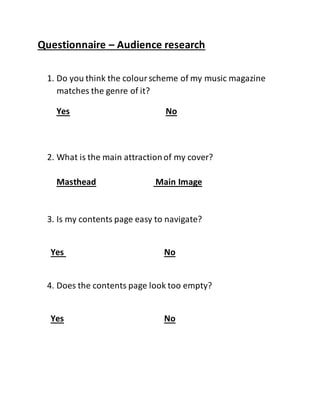 Questionnaire – Audience research
1. Do you think the colourscheme of my music magazine
matches the genre of it?
Yes No
2. What is the main attractionof my cover?
Masthead Main Image
3. Is my contents page easy to navigate?
Yes No
4. Does the contents page look too empty?
Yes No
 