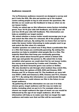 Audience research
For Lj Picturesss audience research we designed a survey and
put it onto the G2L. We also put posters up in the student
centre asking people to log on and answer the questions. We
did this so we could use the feedback to help us when we do
our teaser trailer.
Firstly we asked age as this influences many factors including
genre. Four 16-19 year olds left feedback, one 22-25 year old
and two 25-30 year olds left feedback. This information can
help us establish our target market.
We asked whether a teaser trailer would encourage you to go
and watch the film when it’s released. All of the people that
left feedback said yes. By asking this we knew that we had to
make the teaser trailer interesting to make people want to go
and watch the film when it’s released.
Another question we asked was if they liked a predictable film
or a film that keeps you continually guessing. By asking this
question we help to establish what people like in a film. The
majority liked films that keep you continually guessing.
We also asked about favourite genre which is linked with
what age and gender the person is. We asked this to help
establish what genres we could short list for out teaser trailer.
Our survey was answered by 4 males and 3 females. The
majority said their favourite genre was action or thriller.
We also decided to ask through what medium they watch film.
We gave them the options of DVD, DVD and Cinema, DVD
Cinema and TV or Cinema and TV. The feedback we were left
was DVD-1, DVD and Cinema-2, DVD, Cinema and TV-3, Cinema
and TV-1. By asking this information we could decide through
what mediums we could release our film in the future to our
target audience.
By gathering all of this information we can use it to help
choose genre, target audience and the way we make our
trailer, including what we put in it. For example when we
choose our target audience the type of music we use would be
influenced by the age of our target audience. All of this
information will help us to make sure that we target the right
audience and make sure that out film will be successful.
 