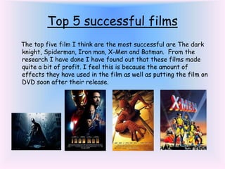 Top 5 successful films
The top five film I think are the most successful are The dark
knight, Spiderman, Iron man, X-Men and Batman. From the
research I have done I have found out that these films made
quite a bit of profit. I feel this is because the amount of
effects they have used in the film as well as putting the film on
DVD soon after their release.
 