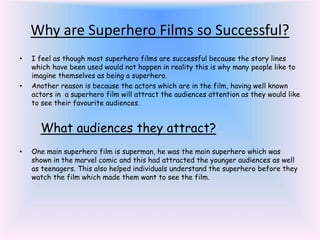 Why are Superhero Films so Successful?
• I feel as though most superhero films are successful because the story lines
which have been used would not happen in reality this is why many people like to
imagine themselves as being a superhero.
• Another reason is because the actors which are in the film, having well known
actors in a superhero film will attract the audiences attention as they would like
to see their favourite audiences.
What audiences they attract?
• One main superhero film is superman, he was the main superhero which was
shown in the marvel comic and this had attracted the younger audiences as well
as teenagers. This also helped individuals understand the superhero before they
watch the film which made them want to see the film.
 