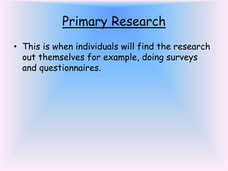 Primary Research
• This is when individuals will find the research
out themselves for example, doing surveys
and questionnaires.
 