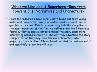 What we Like about Superhero films from
Conventions, Narratives and Characters?
• From the research I have done, I have found out from young
males and females that many individuals look for an attention
grabbing story line. This is because they felt the story line is
the most important of the film. As well as story line I have also
found out having special effects makes the story seem more
interesting and more realistic. The way they advertise the story
is important as they may show the main characters which
majority of people like. I have found out that by having a weird
and meaningful story line will help.
 