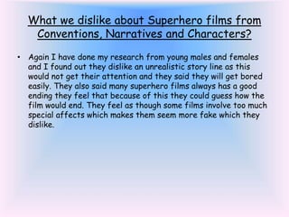What we dislike about Superhero films from
Conventions, Narratives and Characters?
• Again I have done my research from young males and females
and I found out they dislike an unrealistic story line as this
would not get their attention and they said they will get bored
easily. They also said many superhero films always has a good
ending they feel that because of this they could guess how the
film would end. They feel as though some films involve too much
special affects which makes them seem more fake which they
dislike.
 