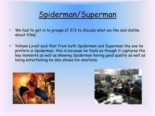 Spiderman/Superman
• We had to get in to groups of 2/3 to discuss what we like and dislike
about films.
• Yohann Lovell said that from both Spiderman and Superman the one he
prefers is Spiderman, this is because he feels as though it captures the
key moments as well as showing Spiderman having good quality as well as
being entertaining he also shows his emotions.
 
