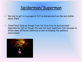 Spiderman/Superman
• We had to get in to groups of 2/3 to discuss what we like and dislike
about films.
• Jaisal Patel feels as though from the first time he had watched
superman he felt as though this was the best superhero film because he
shows many different emotions as well as keeping the audience
entertained.
 