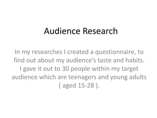 Audience Research In my researches I created a questionnaire, to find out about my audience’s taste and habits.I gave it out to 30 people within my target audience which are teenagers and young adults ( aged 15-28 ). 
