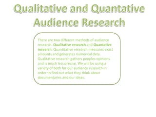Qualitative and Quantative Audience Research There are two different methods of audience research. Qualitative research and Quantative research. Quantitative research measures exact amounts and generates numerical data. Qualitative research gathers peoples opinions and is much less precise. We will be using a variety of both for our audience research in order to find out what they think about documentaries and our ideas. 
