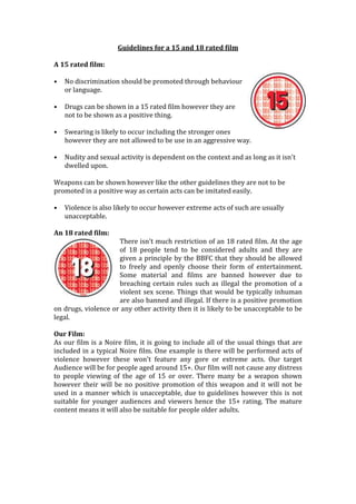 Guidelines for a 15 and 18 rated film

A 15 rated film:

•   No discrimination should be promoted through behaviour
    or language.

•   Drugs can be shown in a 15 rated film however they are
    not to be shown as a positive thing.

•   Swearing is likely to occur including the stronger ones
    however they are not allowed to be use in an aggressive way.

•   Nudity and sexual activity is dependent on the context and as long as it isn't
    dwelled upon.

Weapons can be shown however like the other guidelines they are not to be
promoted in a positive way as certain acts can be imitated easily.

•   Violence is also likely to occur however extreme acts of such are usually
    unacceptable.

An 18 rated film:
                     There isn't much restriction of an 18 rated film. At the age
                     of 18 people tend to be considered adults and they are
                     given a principle by the BBFC that they should be allowed
                     to freely and openly choose their form of entertainment.
                     Some material and films are banned however due to
                     breaching certain rules such as illegal the promotion of a
                     violent sex scene. Things that would be typically inhuman
                     are also banned and illegal. If there is a positive promotion
on drugs, violence or any other activity then it is likely to be unacceptable to be
legal.

Our Film:
As our film is a Noire film, it is going to include all of the usual things that are
included in a typical Noire film. One example is there will be performed acts of
violence however these won't feature any gore or extreme acts. Our target
Audience will be for people aged around 15+. Our film will not cause any distress
to people viewing of the age of 15 or over. There many be a weapon shown
however their will be no positive promotion of this weapon and it will not be
used in a manner which is unacceptable, due to guidelines however this is not
suitable for younger audiences and viewers hence the 15+ rating. The mature
content means it will also be suitable for people older adults.
 