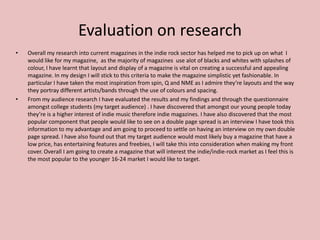 Evaluation on research
•   Overall my research into current magazines in the indie rock sector has helped me to pick up on what I
    would like for my magazine, as the majority of magazines use alot of blacks and whites with splashes of
    colour, I have learnt that layout and display of a magazine is vital on creating a successful and appealing
    magazine. In my design I will stick to this criteria to make the magazine simplistic yet fashionable. In
    particular I have taken the most inspiration from spin, Q and NME as I admire they’re layouts and the way
    they portray different artists/bands through the use of colours and spacing.
•   From my audience research I have evaluated the results and my findings and through the questionnaire
    amongst college students (my target audience) . I have discovered that amongst our young people today
    they’re is a higher interest of indie music therefore indie magazines. I have also discovered that the most
    popular component that people would like to see on a double page spread is an interview I have took this
    information to my advantage and am going to proceed to settle on having an interview on my own double
    page spread. I have also found out that my target audience would most likely buy a magazine that have a
    low price, has entertaining features and freebies, I will take this into consideration when making my front
    cover. Overall I am going to create a magazine that will interest the indie/indie-rock market as I feel this is
    the most popular to the younger 16-24 market I would like to target.
 