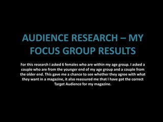 AUDIENCE RESEARCH – MY
  FOCUS GROUP RESULTS
For this research I asked 6 females who are within my age group. I asked a
 couple who are from the younger end of my age group and a couple from
the older end. This gave me a chance to see whether they agree with what
  they want in a magazine, it also reassured me that I have got the correct
                      Target Audience for my magazine.
 