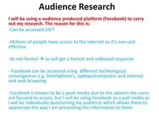 Audience Research
I will be using a audience produced platform (Facebook) to carry
out my research. The reason for this is:
-Can be accessed 24/7

-Millions of people have access to the internet so it’s non cost
effective

-Its not formal  so will get a honest and unbiased response

- Facebook can be accessed using different technological
convergences e.g. Smartphone's, laptops/computers and internet
and web browsing

-Facebook is known to be a push media due to the adverts the users
are focused to access, but I will be using Facebook as a pull media as
I will be individually questioning my audience which allows them to
appreciate the way I am presenting the information to them.
 