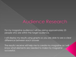 For my magazine audience I will be asking approximately 25
people who are within the target audience.

I will display my results using graphs so you are able to see a clear
difference between each answer

The results i receive will help me to create my magazine as I will
know what elements are needed to make my magazine
successful.
 