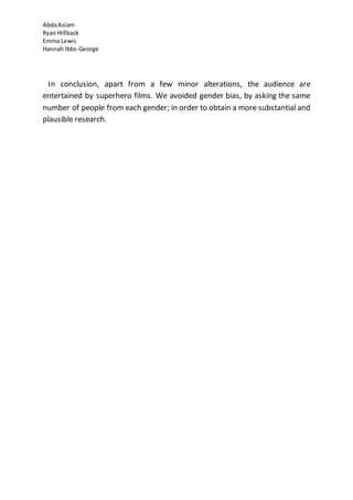 AbdaAslam
Ryan Hillback
Emma Lewis
Hannah Ibbs-George
In conclusion, apart from a few minor alterations, the audience are
entertained by superhero films. We avoided gender bias, by asking the same
number of people from each gender; in order to obtain a more substantial and
plausible research.
 
