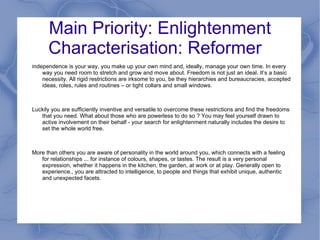 Main Priority: Enlightenment
      Characterisation: Reformer
Independence is your way, you make up your own mind and, ideally, manage your own time. In every
    way you need room to stretch and grow and move about. Freedom is not just an ideal. It’s a basic
    necessity. All rigid restrictions are irksome to you, be they hierarchies and bureaucracies, accepted
    ideas, roles, rules and routines – or tight collars and small windows.



Luckily you are sufficiently inventive and versatile to overcome these restrictions and find the freedoms
   that you need. What about those who are powerless to do so ? You may feel yourself drawn to
   active involvement on their behalf - your search for enlightenment naturally includes the desire to
   set the whole world free.



More than others you are aware of personality in the world around you, which connects with a feeling
   for relationships ... for instance of colours, shapes, or tastes. The result is a very personal
   expression, whether it happens in the kitchen, the garden, at work or at play. Generally open to
   experience., you are attracted to intelligence, to people and things that exhibit unique, authentic
   and unexpected facets.
 